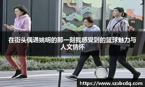 在街头偶遇姚明的那一刻我感受到的篮球魅力与人文情怀