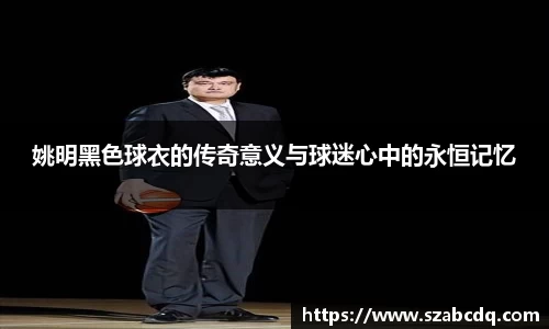 姚明黑色球衣的传奇意义与球迷心中的永恒记忆
